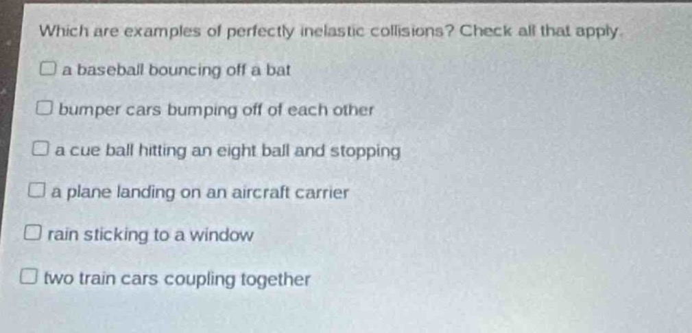 which are examples of perfectly inelastic collisions? check all that apply.\n□ a baseball bouncing off a bat\n□ bumper cars bumping off of each other\n□ a cue ball hitting an eight ball and stopping\n□ a plane landing on an aircraft carrier\n□ rain sticking to a window\n□ two train cars coupling together