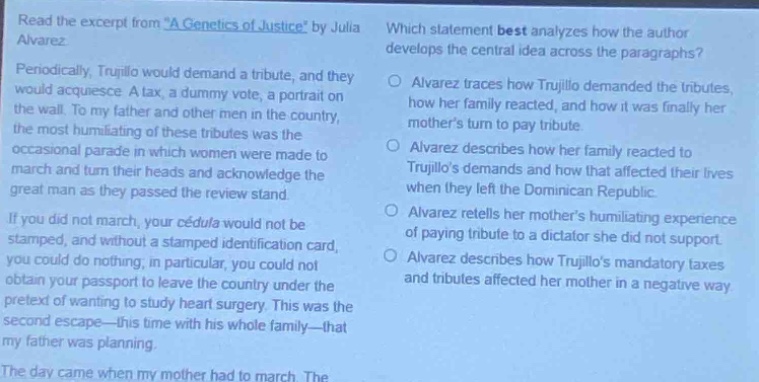read the excerpt from a genetics of justice by julia alvarez. periodically, trujillo would demand a tribute, and they would acquiesce. a tax, a dummy vote, a portrait on the wall. to my father and other men in the country, the most humiliating of these tributes was the occasional parade in which women were made to march and turn their heads and acknowledge the great man as they passed the review stand. if you did not march, your cédula would not be stamped, and without a stamped identification card, you could do without, in particular, you could not obtain your passport to leave the country under the pretext of wanting to study heart - surgery. this was the second escape - this time with his whole family - that my father was planning. the day came when my mother had to march. the which statement best analyzes how the author develops the central idea across the paragraphs? alvarez traces how trujillo demanded the tributes, how her family reacted, and how it was finally her mothers turn to tribute. alvarez describes how her family reacted to trujillos demands and how that affected their lives when they left the dominican republic. alvarez retells her mothers humiliating experience of paying tribute to a dictator she did not support. alvarez describes how trujillos mandatory taxes and tributes affected her mother in a negative way