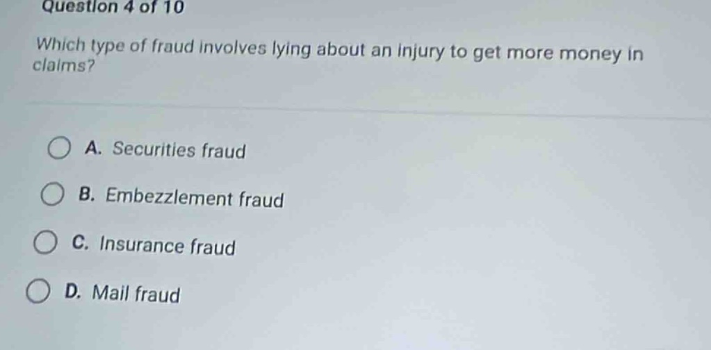 question 4 of 10\nwhich type of fraud involves lying about an injury to get more money in claims?\na. securities fraud\nb. embezzlement fraud\nc. insurance fraud\nd. mail fraud