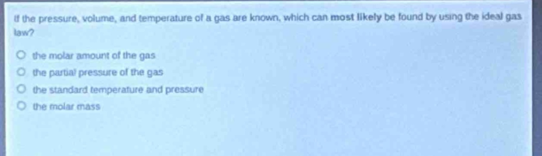 if the pressure, volume, and temperature of a gas are known, which can most likely be found by using the ideal gas law?\n the molar amount of the gas\n the partial pressure of the gas\n the standard temperature and pressure\n the molar mass