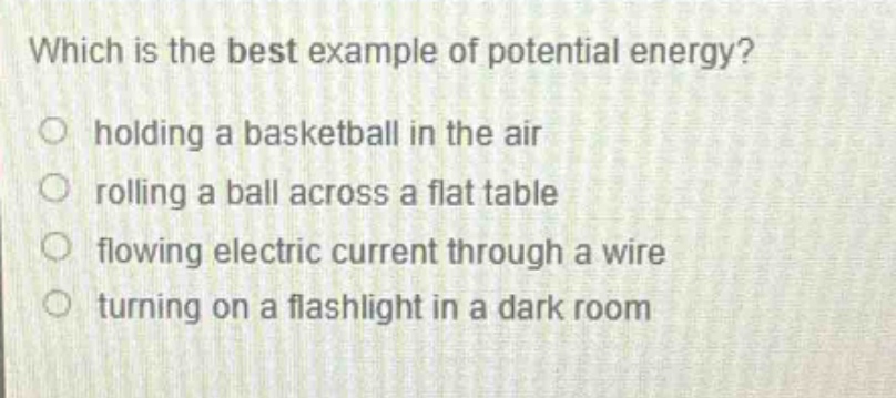 which is the best example of potential energy?\n holding a basketball in the air\n rolling a ball across a flat table\n flowing electric current through a wire\n turning on a flashlight in a dark room