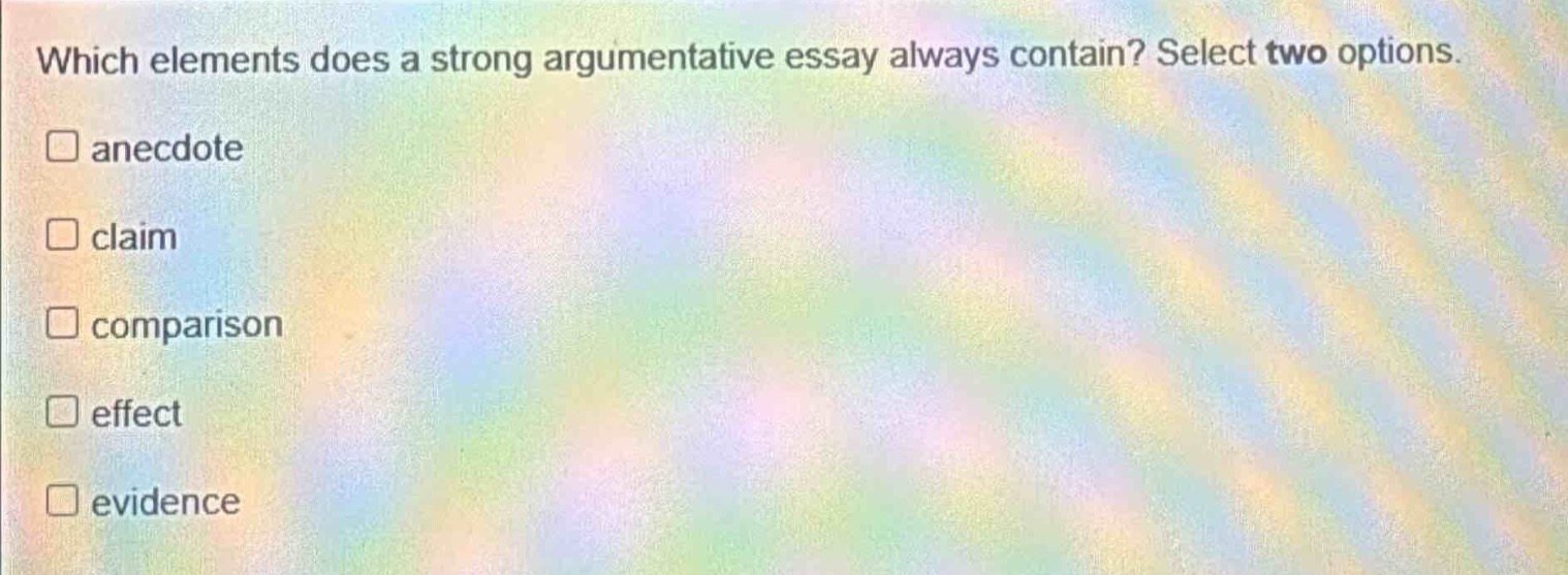 which elements does a strong argumentative essay always contain? select two options. \n□ anecdote \n□ claim \n□ comparison \n□ effect \n□ evidence