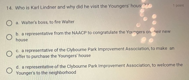 14. who is karl lindner and why did he visit the youngers house? 1 point\n\na. walters boss, to fire walter\n\nb. a representative from the naacp to congratulate the youngers on their new house\n\nc. a representative of the clybourne park improvement association, to make an offer to purchase the youngers house\n\nd. a representative of the clybourne park improvement association, to welcome the youngers to the neighborhood