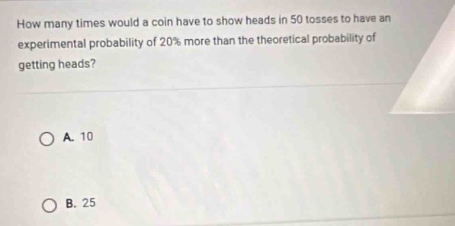 how many times would a coin have to show heads in 50 tosses to have an experimental probability of 20% more than the theoretical probability of getting heads?\n\na. 10\n\nb. 25