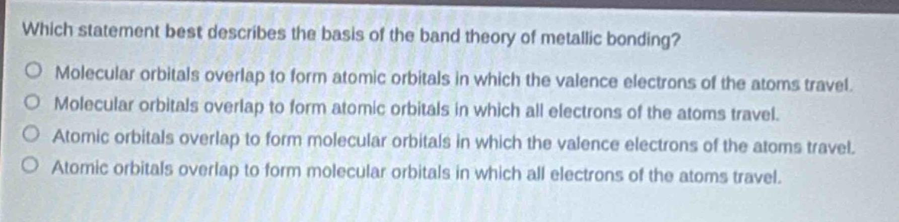 which statement best describes the basis of the band theory of metallic bonding?\nmolecular orbitals overlap to form atomic orbitals in which the valence electrons of the atoms travel.\nmolecular orbitals overlap to form atomic orbitals in which all electrons of the atoms travel.\natomic orbitals overlap to form molecular orbitals in which the valence electrons of the atoms travel.\natomic orbitals overlap to form molecular orbitals in which all electrons of the atoms travel.