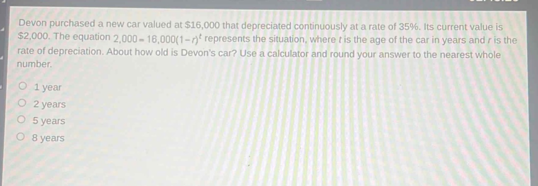 devon purchased a new car valued at $16,000 that depreciated continuously at a rate of 35%. its current value is $2,000. the equation 2,000 = 16,000(1 - r)^t represents the situation, where t is the age of the car in years and r is the rate of depreciation. about how old is devons car? use a calculator and round your answer to the nearest whole number.\no 1 year\no 2 years\no 5 years\no 8 years