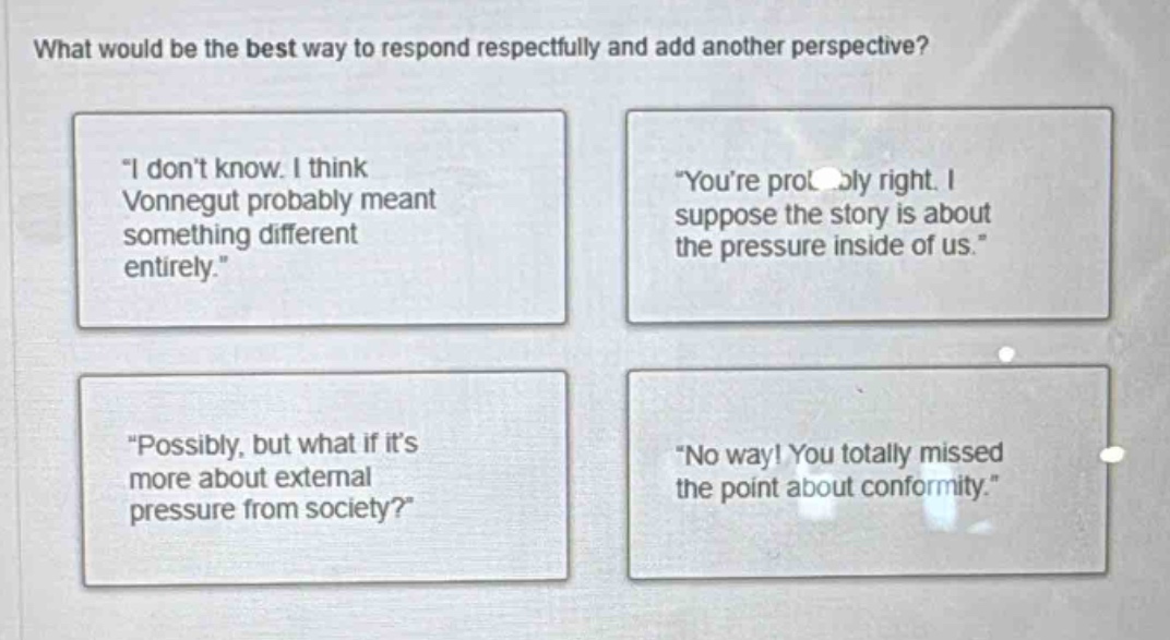 what would be the best way to respond respectfully and add another perspective?\n\i dont know. i think vonnegut probably meant something different entirely.\\n\youre probably right. i suppose the story is about the pressure inside of us.\\n\possibly, but what if its more about external pressure from society?\\n\no way! you totally missed the point about conformity.\