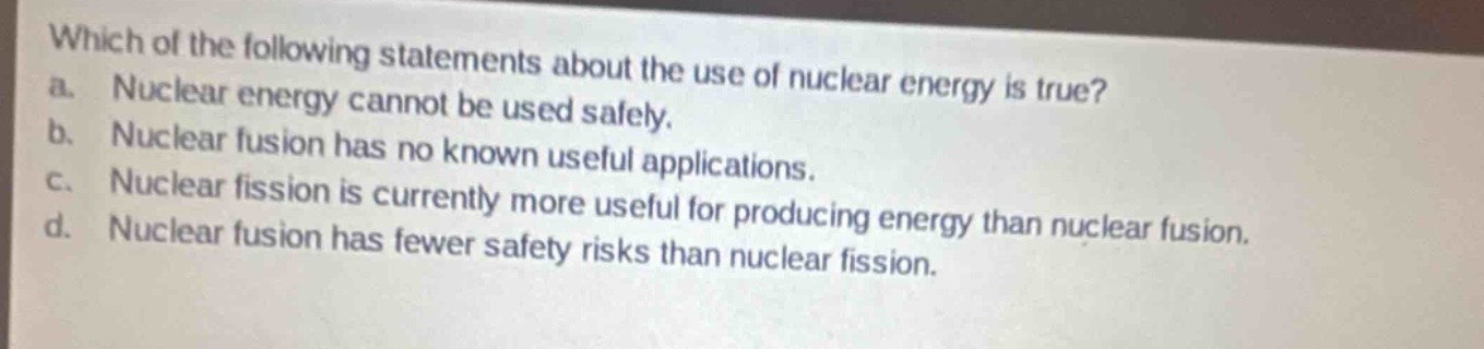 which of the following statements about the use of nuclear energy is true?\na. nuclear energy cannot be used safely.\nb. nuclear fusion has no known useful applications.\nc. nuclear fission is currently more useful for producing energy than nuclear fusion.\nd. nuclear fusion has fewer safety risks than nuclear fission.
