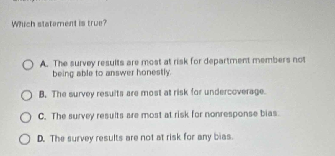 which statement is true?\na. the survey results are most at risk for department members not being able to answer honestly.\nb. the survey results are most at risk for undercoverage.\nc. the survey results are most at risk for nonresponse bias.\nd. the survey results are not at risk for any bias.