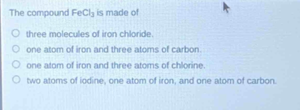 the compound fecl₃ is made of\n○ three molecules of iron chloride.\n○ one atom of iron and three atoms of carbon.\n○ one atom of iron and three atoms of chlorine.\n○ two atoms of iodine, one atom of iron, and one atom of carbon.