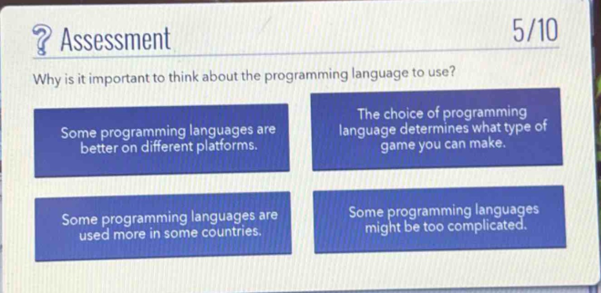 ? assessment\n5/10\nwhy is it important to think about the programming language to use?\nsome programming languages are better on different platforms.\nthe choice of programming language determines what type of game you can make.\nsome programming languages are used more in some countries.\nsome programming languages might be too complicated.