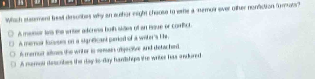 which statement best describes why an author might choose to write a memoir over other non - fiction formats?\na memoir lets the writer address both sides of an issue or conflict.\na memoir focuses on a significant period of a writers life.\na memoir allows the writer to remain objective and detached.\na memoir describes the day - to - day hardships the writer has endured.