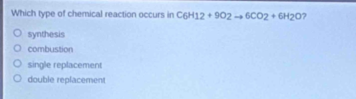 which type of chemical reaction occurs in c6h12 + 9o2 → 6co2 + 6h2o?\nsynthesis\ncombustion\nsingle replacement\ndouble replacement