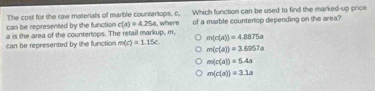 the cost for the raw materials of marble countertops, c, can be represented by the function c(a) = 4.25a, where a is the area of the countertops. the retail markup, m, can be represented by the function m(c) = 1.15c. which function can be used to find the marked - up price of a marble countertop depending on the area? m(c(a)) = 4.8875a m(c(a)) = 3.6957a m(c(a)) = 5.4a m(c(a)) = 3.1a