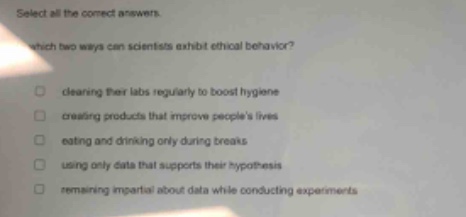 select all the correct answers. which two ways can scientists exhibit ethical behavior? clearing their labs regularly to boost hygiene creating products that improve peoples lives eating and drinking only during breaks using only data that supports their hypothesis remaining impartial about data while conducting experiments