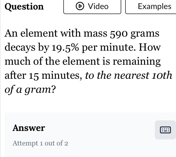 an element with mass 590 grams decays by 19.5% per minute. how much of the element is remaining after 15 minutes, to the nearest 10th of a gram? answer attempt 1 out of 2