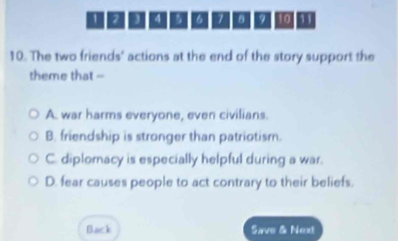 10. the two friends’ actions at the end of the story support the theme that –\n\na. war harms everyone, even civilians.\nb. friendship is stronger than patriotism.\nc. diplomacy is especially helpful during a war.\nd. fear causes people to act contrary to their beliefs.