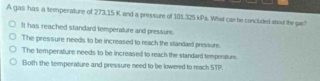 a gas has a temperature of 273.15 k and a pressure of 101.325 kpa. what can be concluded about the gas?\nit has reached standard temperature and pressure.\nthe pressure needs to be increased to reach the standard pressure.\nthe temperature needs to be increased to reach the standard temperature.\nboth the temperature and pressure need to be lowered to reach stp.