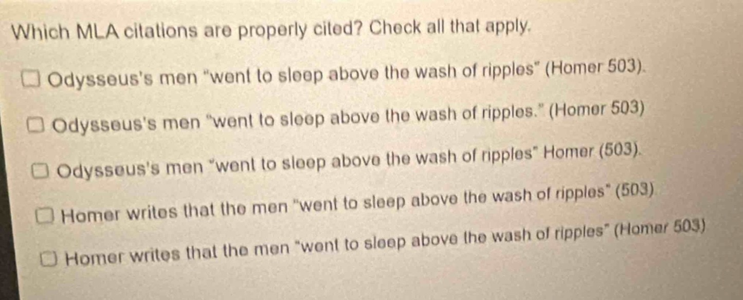 which mla citations are properly cited? check all that apply. odysseuss men \went to sleep above the wash of ripples\ (homer 503). odysseuss men \went to sleep above the wash of ripples.\ (homer 503) odysseuss men \went to sleep above the wash of ripples\ homer (503). odysseuss men \went to sleep above the wash of ripples\ (503) homer writes that the men \went to sleep above the wash of ripples\ (503) homer writes that the men \went to sleep above the wash of ripples\ (homer 503)