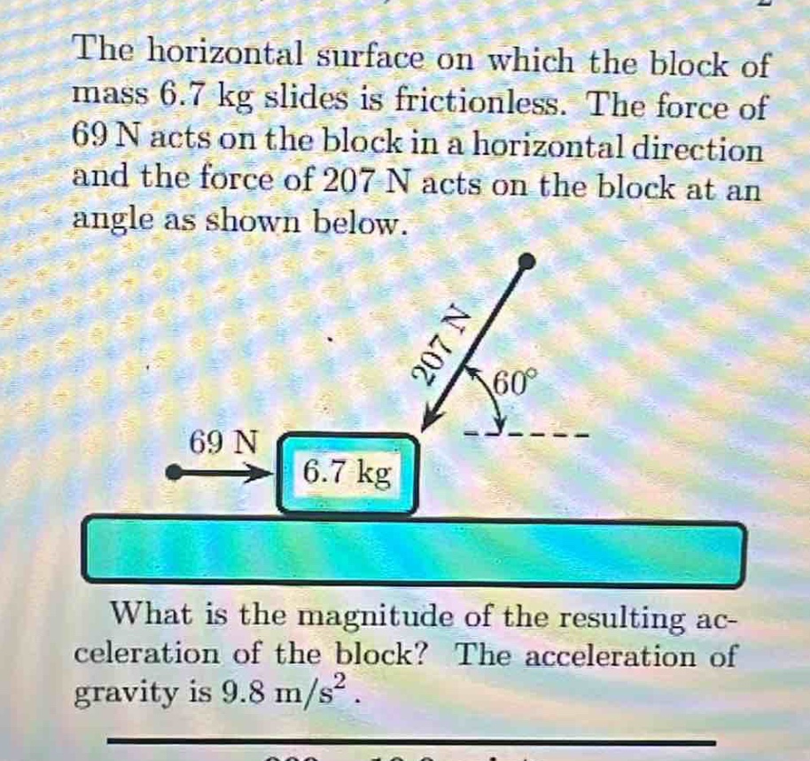 the horizontal surface on which the block of mass 6.7 kg slides is frictionless. the force of 69 n acts on the block in a horizontal direction and the force of 207 n acts on the block at an angle as shown below. what is the magnitude of the resulting acceleration of the block? the acceleration of gravity is 9.8 m/s².