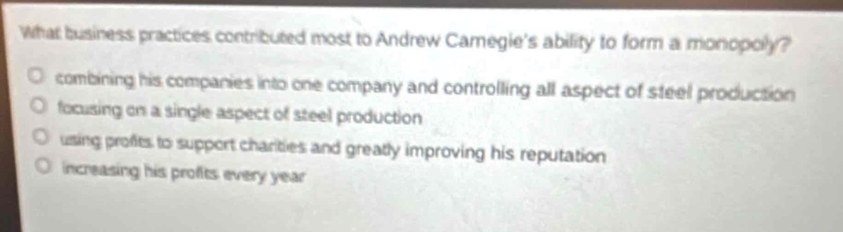 what business practices contributed most to andrew carnegie’s ability to form a monopoly?\ncombining his companies into one company and controlling all aspect of steel production\nfocusing on a single aspect of steel production\nusing profits to support charities and greatly improving his reputation\nincreasing his profits every year