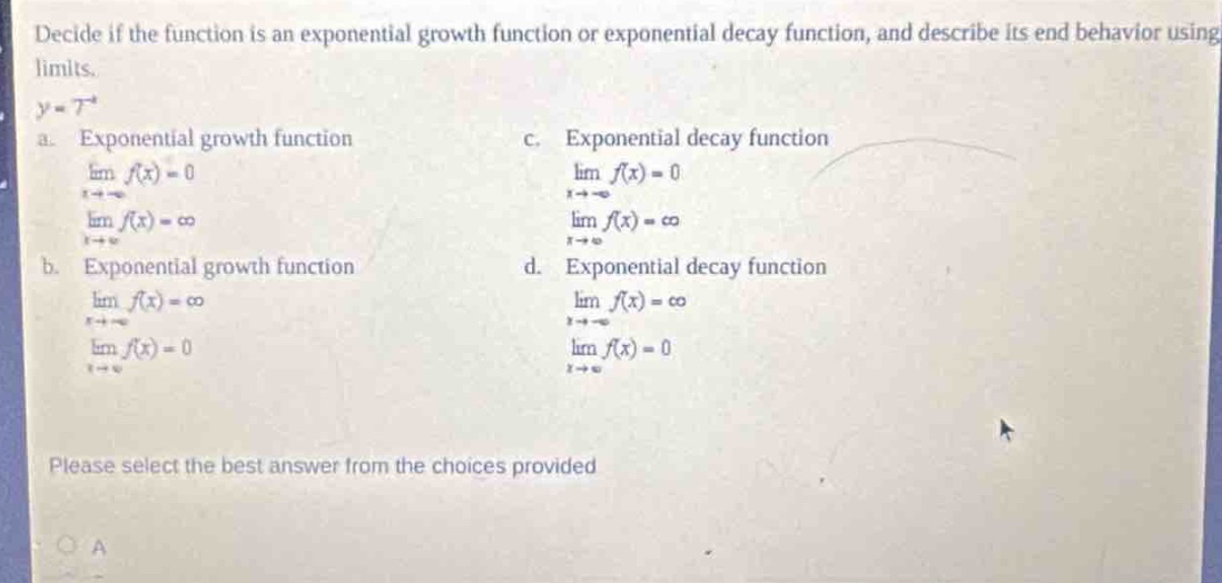 decide if the function is an exponential growth function or exponential decay function, and describe its end - behavior using limits.\ny = 7^x\na. exponential growth function\nlim_{x\\to - \\infty}f(x)=0\nlim_{x\\to\\infty}f(x)=\\infty\nb. exponential growth function\nlim_{x\\to\\infty}f(x)=\\infty\nlim_{x\\to - \\infty}f(x)=0\nc. exponential decay function\nlim_{x\\to - \\infty}f(x)=0\nlim_{x\\to\\infty}f(x)=\\infty\nd. exponential decay function\nlim_{x\\to\\infty}f(x)=\\infty\nlim_{x\\to - \\infty}f(x)=0\nplease select the best answer from the choices provided