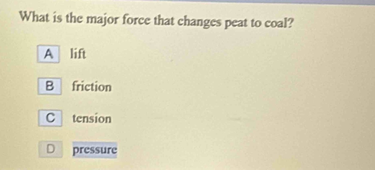 what is the major force that changes peat to coal?\na lift\nb friction\nc tension\nd pressure