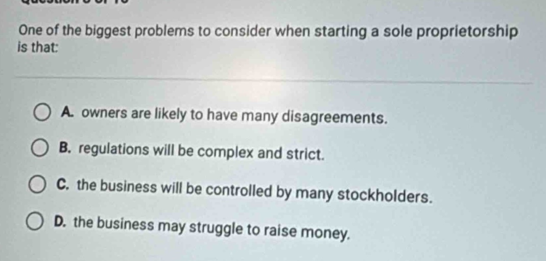 one of the biggest problems to consider when starting a sole proprietorship is that:\n\na. owners are likely to have many disagreements.\nb. regulations will be complex and strict.\nc. the business will be controlled by many stockholders.\nd. the business may struggle to raise money.