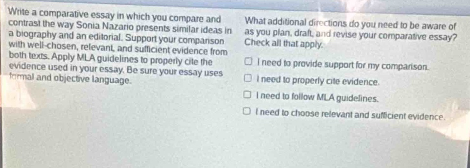 write a comparative essay in which you compare and contrast the way sonia nazario presents similar ideas in a biography and an editorial. support your comparison with well - chosen, relevant, and sufficient evidence from both texts. apply mla guidelines to properly cite the evidence used in your essay. be sure your essay uses formal and objective language. what additional directions do you need to be aware of as you plan, draft, and revise your comparative essay? check all that apply. i need to provide support for my comparison. i need to properly cite evidence. i need to follow mla guidelines. i need to choose relevant and sufficient evidence.