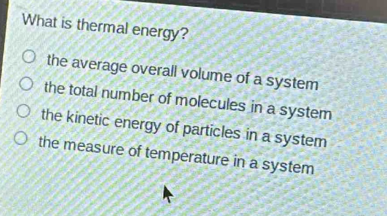 what is thermal energy?\n the average overall volume of a system\n the total number of molecules in a system\n the kinetic energy of particles in a system\n the measure of temperature in a system