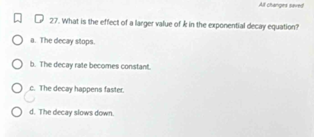 27. what is the effect of a larger value of k in the exponential decay equation?\n a. the decay stops.\n b. the decay rate becomes constant.\n c. the decay happens faster.\n d. the decay slows down.