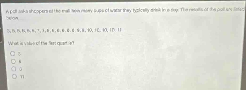 a poll asks shoppers at the mall how many cups of water they typically drink in a day. the results of the poll are listed below.\n3,5,5,6,6,6,7,7,8,8,8,8,8,8,9,9,10,10,10,10,11\nwhat is value of the first quartile?\no 3\no 6\no 8\no 11