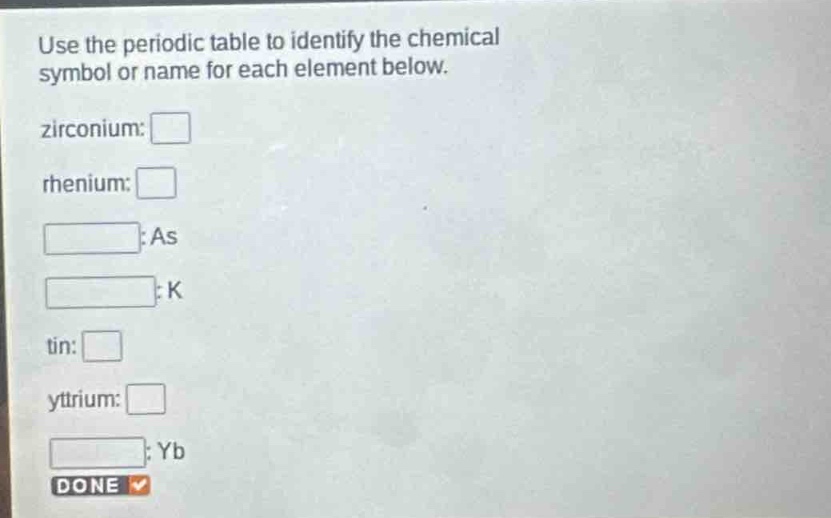 use the periodic table to identify the chemical symbol or name for each element below. zirconium: rhenium: : as : k tin: yttrium: : yb done