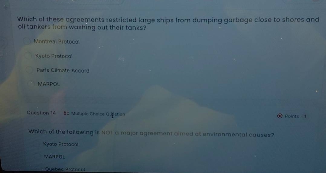 which of these agreements restricted large ships from dumping garbage close to shores and oil tankers from washing out their tanks?\nmontreal protocol\nkyoto protocol\nparis climate accord\nmarpol\nquestion 14 : multiple choice question\npoints : 1\nwhich of the following is not a major agreement aimed at environmental causes?\nkyoto protocol\nmarpol\nquebec protocol