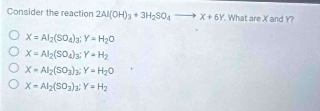 consider the reaction 2al(oh)₃ + 3h₂so₄ → x + 6y. what are x and y?\no x = al₂(so₄)₃; y = h₂o\no x = al₂(so₄)₃; y = h₂\no x = al₂(so₃)₃; y = h₂o\no x = al₂(so₃)₃; y = h₂