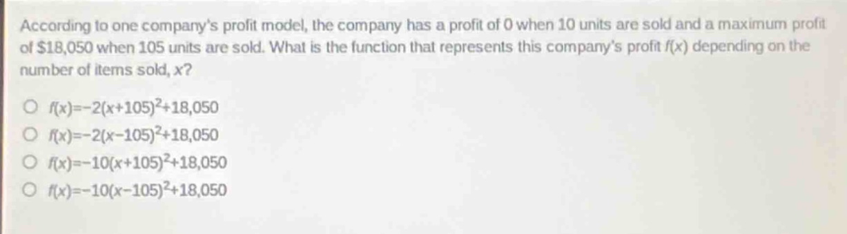 according to one companys profit model, the company has a profit of 0 when 10 units are sold and a maximum profit of $18,050 when 105 units are sold. what is the function that represents this companys profit f(x) depending on the number of items sold, x?\n\nf(x)=-2(x + 105)^2+18,050\n\nf(x)=-2(x - 105)^2+18,050\n\nf(x)=-10(x + 105)^2+18,050\n\nf(x)=-10(x - 105)^2+18,050