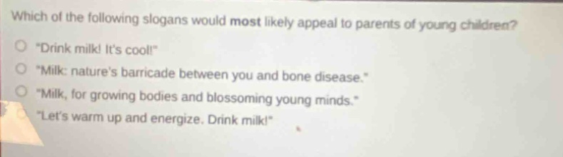 which of the following slogans would most likely appeal to parents of young children?\n\drink milk! its cool!\\n\milk: natures barricade between you and bone disease.\\n\milk, for growing bodies and blossoming young minds.\\n\lets warm up and energize. drink milk!\