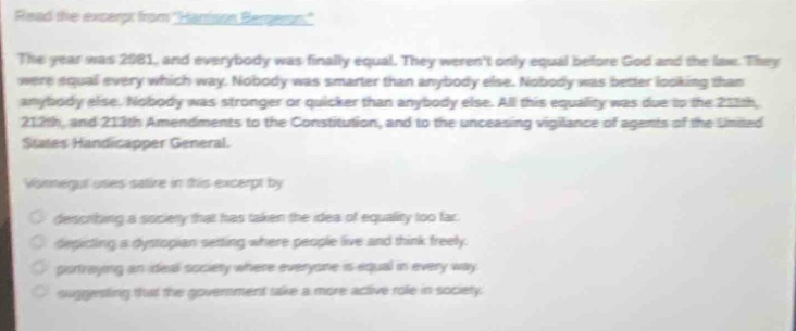 read the excerpt from harrison bergeron. the year was 2081, and everybody was finally equal. they werent only equal before god and the law. they were equal every which way. nobody was smarter than anybody else. nobody was better looking than anybody else. nobody was stronger or quicker than anybody else. all this equality was due to the 211th, 212th, and 213th amendments to the constitution, and to the unceasing vigilance of agents of the united states handicapper general. vonnegut uses satire in this excerpt by \n- describing a society that has taken the idea of equality too far.\n- depicting a dystopian setting where people live and think freely.\n- portraying an ideal society where everyone is equal in every way.\n- suggesting that the government take a more active role in society.