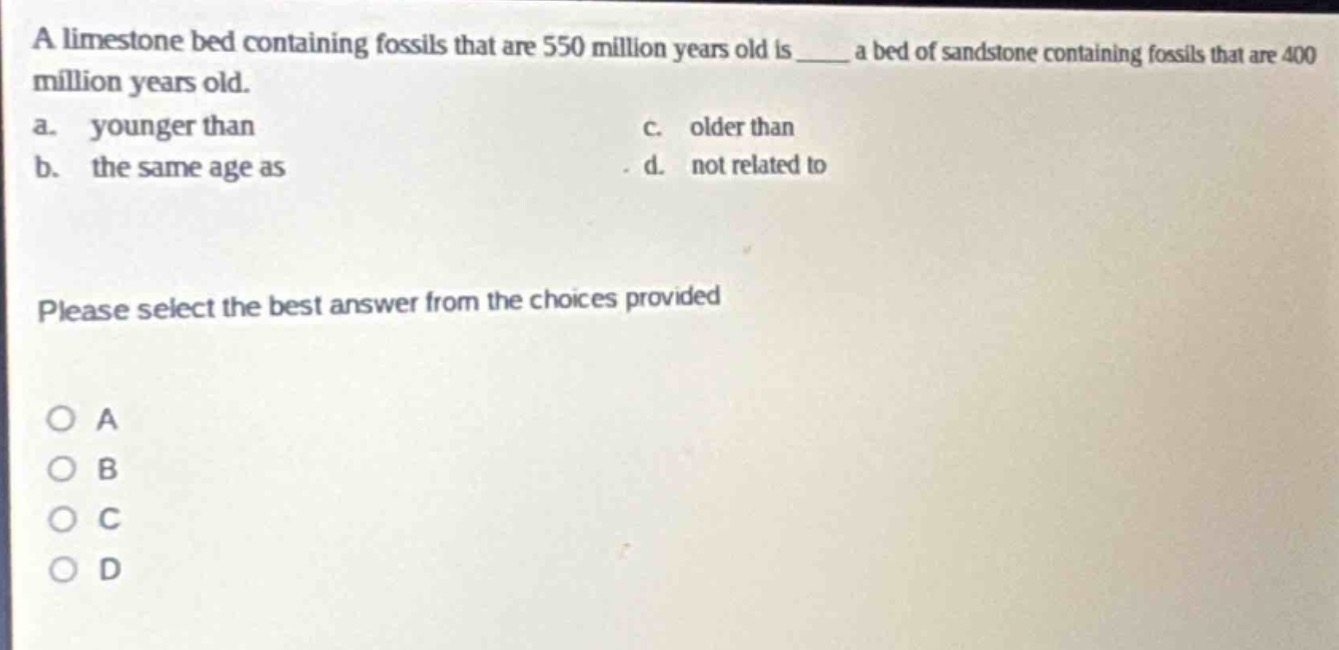 a limestone bed containing fossils that are 550 million years old is ____ a bed of sandstone containing fossils that are 400 million years old. a. younger than c. older than b. the same age as d. not related to please select the best answer from the choices provided o a o b o c o d