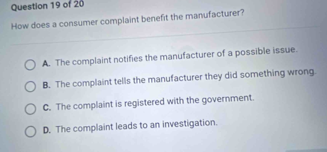 question 19 of 20\nhow does a consumer complaint benefit the manufacturer?\na. the complaint notifies the manufacturer of a possible issue.\nb. the complaint tells the manufacturer they did something wrong.\nc. the complaint is registered with the government.\nd. the complaint leads to an investigation.