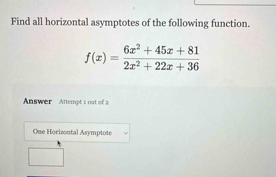 find all horizontal asymptotes of the following function.\nf(x)=\frac{6x^{2}+45x + 81}{2x^{2}+22x + 36}\nanswer attempt 1 out of 2\none horizontal asymptote