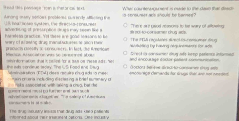 read this passage from a rhetorical text. among many serious problems currently afflicting the us healthcare system, the direct - to - consumer advertising of prescription drugs may seem like a harmless practice. yet there are good reasons to be wary of allowing drug manufacturers to pitch their products directly to consumers. in fact, the american medical association was so concerned about misinformation that it called for a ban on these ads. yet the ads continue today. the us food and drug administration (fda) does require drugs to meet certain criteria including disclosing a brief summary of the risks associated with taking a drug, but the government must go further and ban such advertisements altogether. the safety of american consumers is at stake. the drug industry insists that drug ads keep patients informed about their treatment options. one industry what counter - argument is made to the claim that direct - to - consumer ads should be banned? there are good reasons to be wary of allowing direct - to - consumer drug ads. the fda regulates direct - to - consumer drug marketing by having requirements for ads. direct - to - consumer drug ads keep patients informed and encourage doctor - patient communication. doctors believe direct - to - consumer drug ads encourage demands for drugs that are not needed.