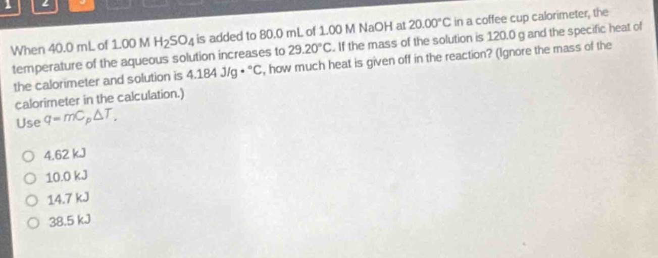 when 40.0 ml of 1.00 m h₂so₄ is added to 80.0 ml of 1.00 m naoh at 20.00°c in a coffee - cup calorimeter, the temperature of the aqueous solution increases to 29.20°c. if the mass of the solution is 120.0 g and the specific heat of the calorimeter and solution is 4.184 j/g·°c, how much heat is given off in the reaction? (ignore the mass of the calorimeter in the calculation.) use q = mcₚδt.\n4.62 kj\n10.0 kj\n14.7 kj\n38.5 kj