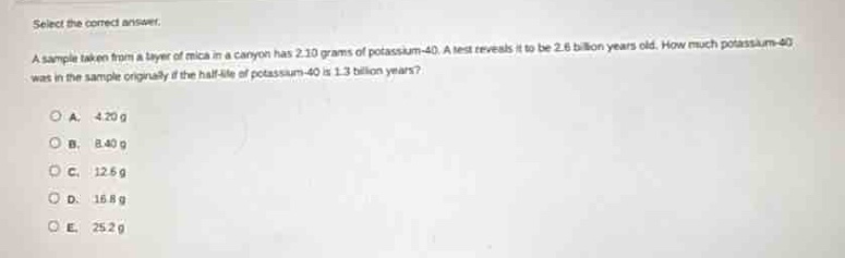 select the correct answer.\na sample taken from a layer of mica in a canyon has 2.10 grams of potassium - 40. a test reveals it to be 2.6 billion years old. how much potassium - 40 was in the sample originally if the half - life of potassium - 40 is 1.3 billion years?\na. 4.20 g\nb. 8.40 g\nc. 12.6 g\nd. 16.8 g\ne. 25.2 g