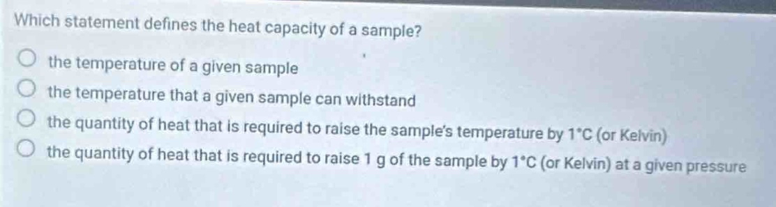 which statement defines the heat capacity of a sample?\no the temperature of a given sample\no the temperature that a given sample can withstand\no the quantity of heat that is required to raise the samples temperature by 1°c (or kelvin)\no the quantity of heat that is required to raise 1 g of the sample by 1°c (or kelvin) at a given pressure