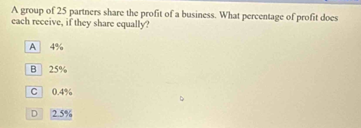 a group of 25 partners share the profit of a business. what percentage of profit does each receive, if they share equally?\na 4%\nb 25%\nc 0.4%\nd 2.5%
