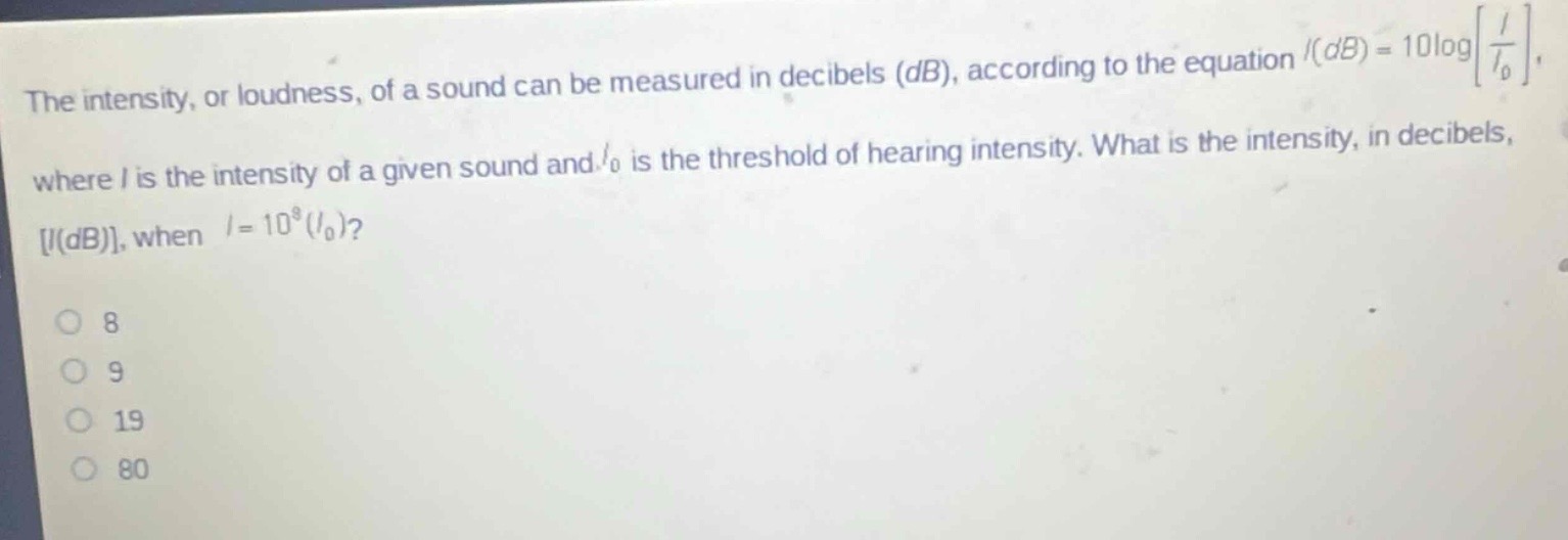 the intensity, or loudness, of a sound can be measured in decibels (db), according to the equation $i(db)=10\\log\\left\\frac{i}{i_0}\\right$, where $i$ is the intensity of a given sound and $i_0$ is the threshold of hearing intensity. what is the intensity, in decibels, $i(db)$, when $i = 10^{8}(i_0)$?\n8\n9\n19\n80