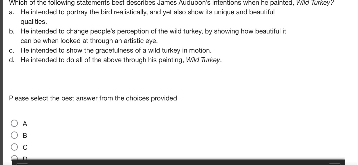 which of the following statements best describes james audubon’s intentions when he painted, wild turkey? a. he intended to portray the bird realistically, and yet also show its unique and beautiful qualities. b. he intended to change people’s perception of the wild turkey, by showing how beautiful it can be when looked at through an artistic eye. c. he intended to show the gracefulness of a wild turkey in motion. d. he intended to do all of the above through his painting, wild turkey. please select the best answer from the choices provided
