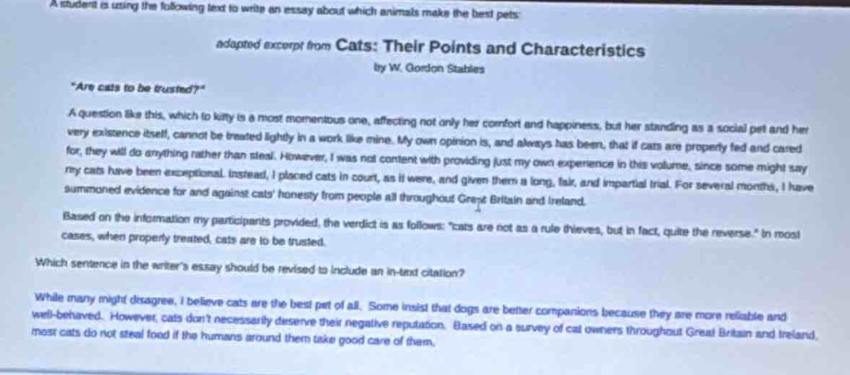 a student is using the following text to write an essay about which animals make the best pets: adapted excerpt from cats: their points and characteristics by w. gordon stables \are cats to be trusted?\ a question like this, which to kitty is a most momentous one, affecting not only her comfort and happiness, but her standing as a social pet and her very existence itself, cannot be treated lightly in a work like mine. my own opinion is, and always has been, that if cats are properly fed and cared for, they will do anything rather than steal. however, i was not content with providing just my own experience in this volume, since some might say my cats have been exceptional. instead, i placed cats in court, as it were, and given them a long, fair, and impartial trial. for several months, i have summoned evidence for and against cats honesty from people all throughout great britain and ireland. based on the information my participants provided, the verdict is as follows: \cats are not as a rule thieves, but in fact, quite the reverse.\ in most cases, when properly treated, cats are to be trusted. which sentence in the writers essay should be revised to include an in - text citation? while many might disagree, i believe cats are the best pet of all. some insist that dogs are better companions because they are more reliable and well - behaved. however, cats dont necessarily deserve their negative reputation. based on a survey of cat owners throughout great britain and ireland, most cats do not steal food if the humans around them take good care of them.
