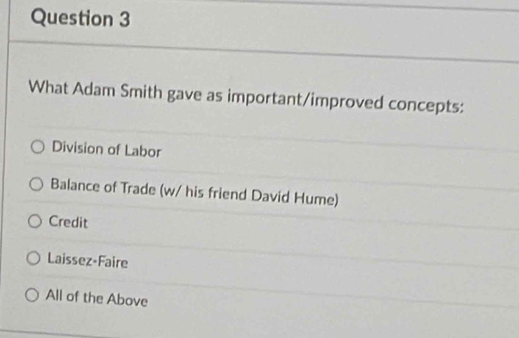question 3\nwhat adam smith gave as important/improved concepts:\n○ division of labor\n○ balance of trade (w/ his friend david hume)\n○ credit\n○ laissez - faire\n○ all of the above